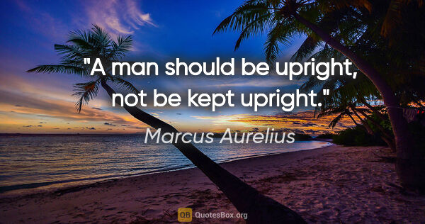 Marcus Aurelius quote: "A man should be upright, not be kept upright."