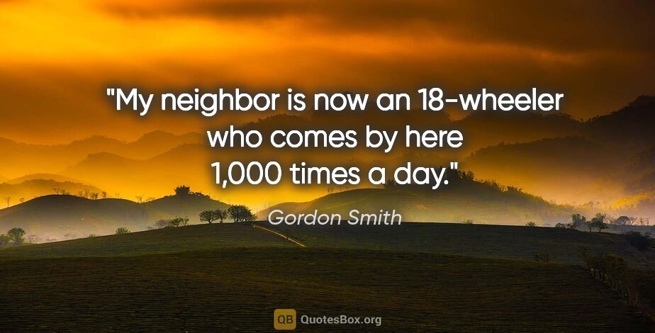 Gordon Smith quote: "My neighbor is now an 18-wheeler who comes by here 1,000 times..."