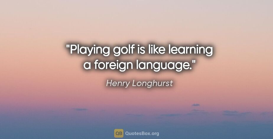 Henry Longhurst quote: "Playing golf is like learning a foreign language."