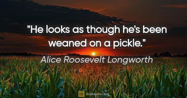 Alice Roosevelt Longworth quote: "He looks as though he's been weaned on a pickle."