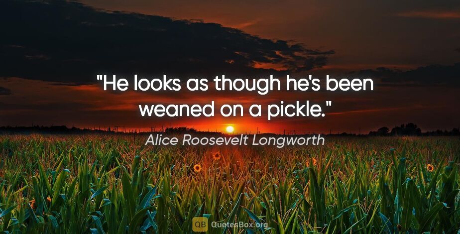 Alice Roosevelt Longworth quote: "He looks as though he's been weaned on a pickle."