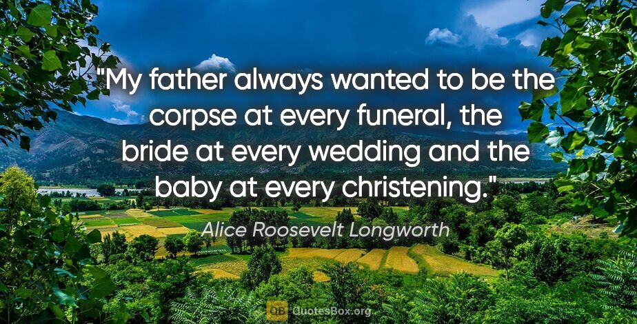 Alice Roosevelt Longworth quote: "My father always wanted to be the corpse at every funeral, the..."