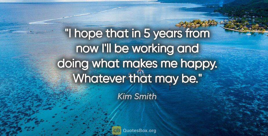 Kim Smith quote: "I hope that in 5 years from now I'll be working and doing what..."