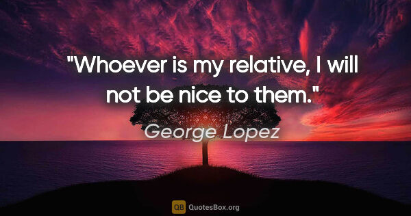 George Lopez quote: "Whoever is my relative, I will not be nice to them."