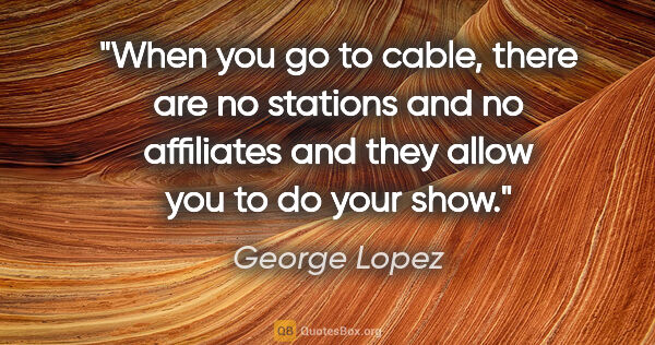 George Lopez quote: "When you go to cable, there are no stations and no affiliates..."