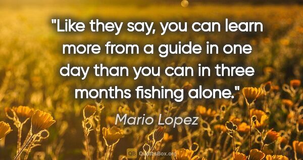 Mario Lopez quote: "Like they say, you can learn more from a guide in one day than..."