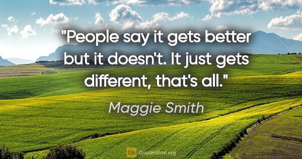 Maggie Smith quote: "People say it gets better but it doesn't. It just gets..."