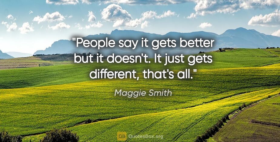 Maggie Smith quote: "People say it gets better but it doesn't. It just gets..."