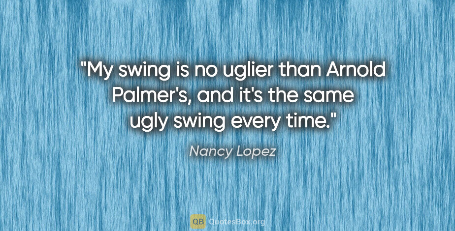 Nancy Lopez quote: "My swing is no uglier than Arnold Palmer's, and it's the same..."