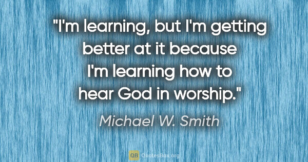 Michael W. Smith quote: "I'm learning, but I'm getting better at it because I'm..."