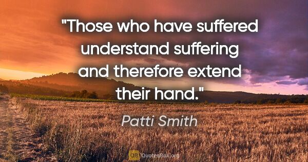 Patti Smith quote: "Those who have suffered understand suffering and therefore..."