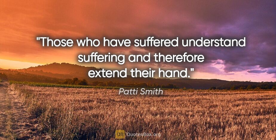 Patti Smith quote: "Those who have suffered understand suffering and therefore..."