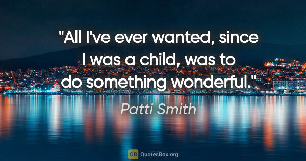 Patti Smith quote: "All I've ever wanted, since I was a child, was to do something..."