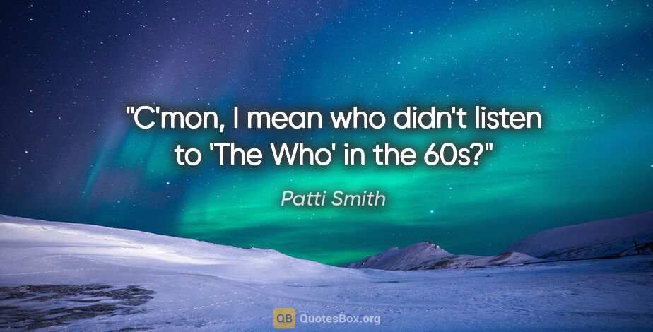 Patti Smith quote: "C'mon, I mean who didn't listen to 'The Who' in the 60s?"