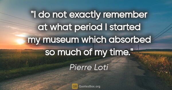 Pierre Loti quote: "I do not exactly remember at what period I started my museum..."