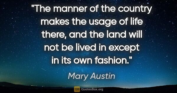 Mary Austin quote: "The manner of the country makes the usage of life there, and..."