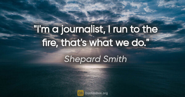 Shepard Smith quote: "I'm a journalist, I run to the fire, that's what we do."