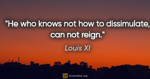 Louis XI quote: "He who knows not how to dissimulate, can not reign."