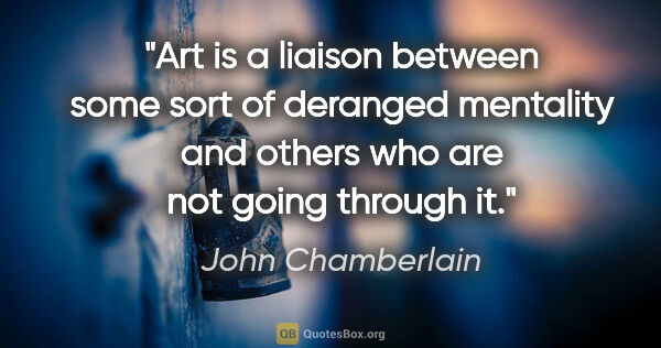 John Chamberlain quote: "Art is a liaison between some sort of deranged mentality and..."