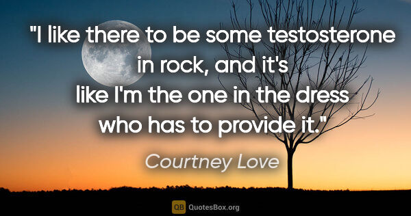 Courtney Love quote: "I like there to be some testosterone in rock, and it's like..."