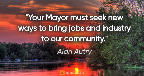 Alan Autry quote: "Your Mayor must seek new ways to bring jobs and industry to..."