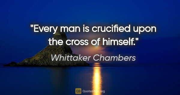 Whittaker Chambers quote: "Every man is crucified upon the cross of himself."