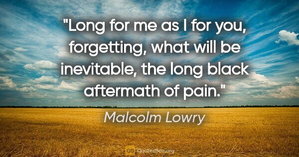 Malcolm Lowry quote: "Long for me as I for you, forgetting, what will be inevitable,..."