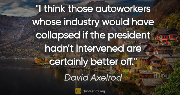 David Axelrod quote: "I think those autoworkers whose industry would have collapsed..."
