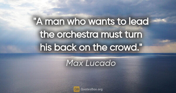 Max Lucado quote: "A man who wants to lead the orchestra must turn his back on..."