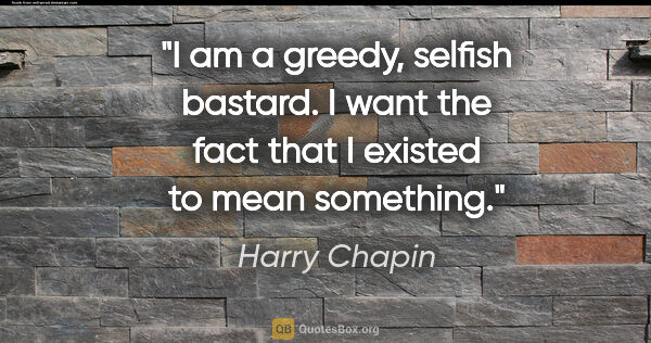 Harry Chapin quote: "I am a greedy, selfish bastard. I want the fact that I existed..."