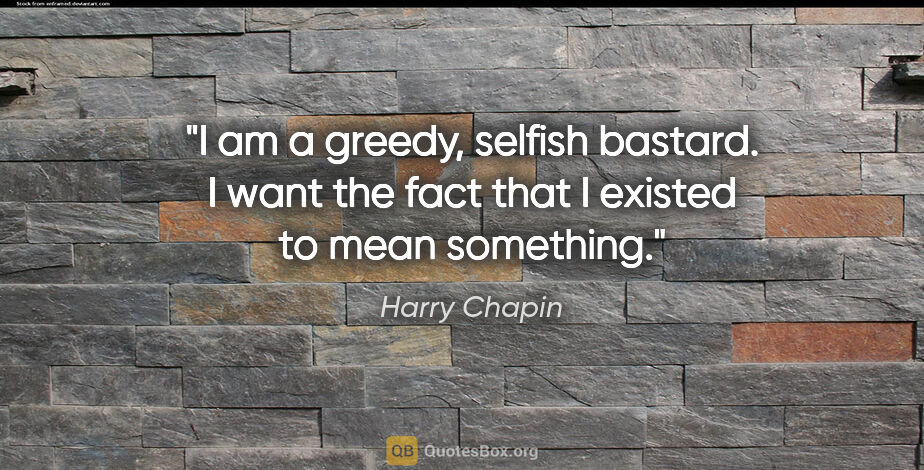 Harry Chapin quote: "I am a greedy, selfish bastard. I want the fact that I existed..."