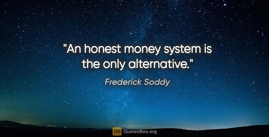 Frederick Soddy quote: "An honest money system is the only alternative."