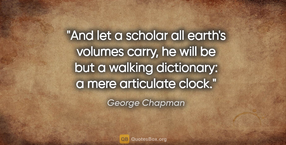 George Chapman quote: "And let a scholar all earth's volumes carry, he will be but a..."