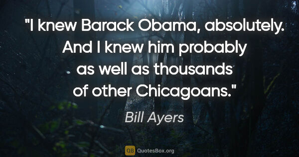 Bill Ayers quote: "I knew Barack Obama, absolutely. And I knew him probably as..."