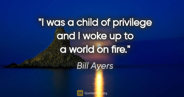 Bill Ayers quote: "I was a child of privilege and I woke up to a world on fire."