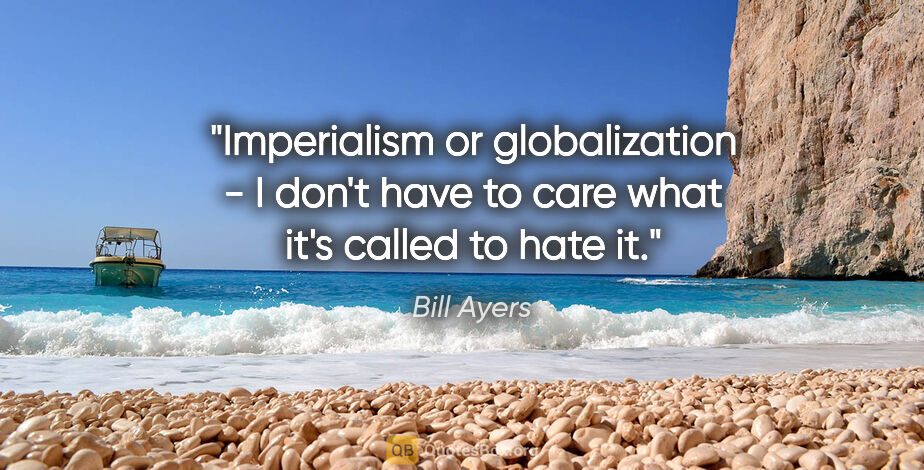 Bill Ayers quote: "Imperialism or globalization - I don't have to care what it's..."