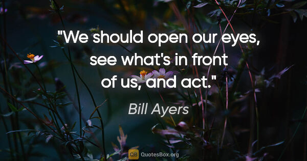 Bill Ayers quote: "We should open our eyes, see what's in front of us, and act."