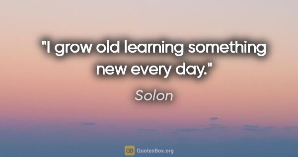 Solon quote: "I grow old learning something new every day."