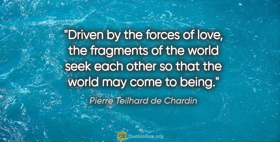 Pierre Teilhard de Chardin quote: "Driven by the forces of love, the fragments of the world seek..."