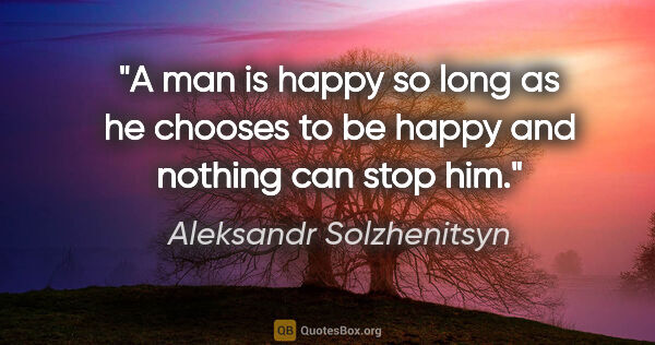 Aleksandr Solzhenitsyn quote: "A man is happy so long as he chooses to be happy and nothing..."