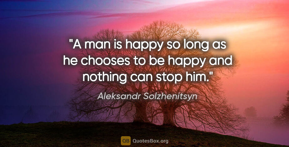 Aleksandr Solzhenitsyn quote: "A man is happy so long as he chooses to be happy and nothing..."