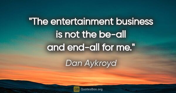 Dan Aykroyd quote: "The entertainment business is not the be-all and end-all for me."