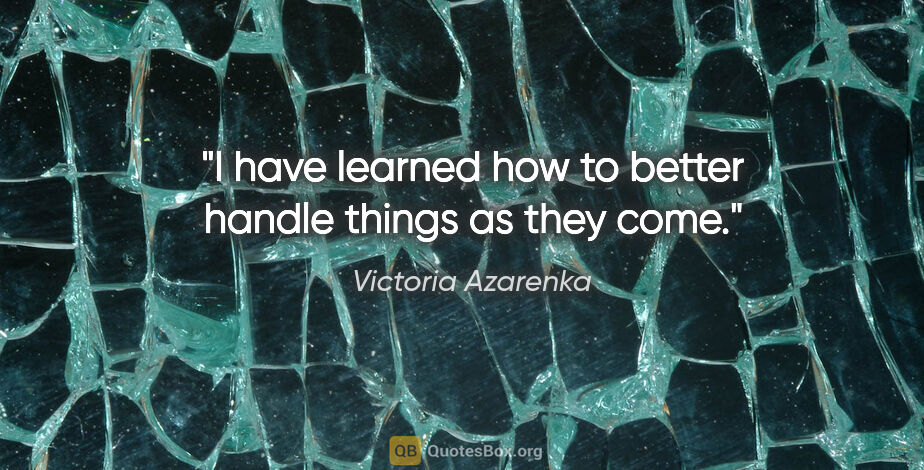 Victoria Azarenka quote: "I have learned how to better handle things as they come."